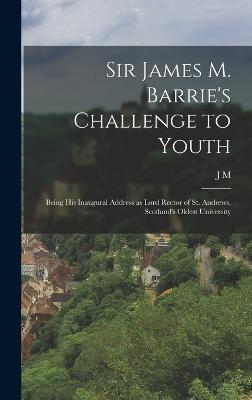 Sir James M. Barrie's Challenge to Youth: Being his Inaugural Address as Lord Rector of St. Andrews, Scotland's Oldest University - Barrie, J M 1860-1937