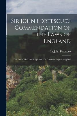 Sir John Fortescue's Commendation of the Laws of England; the Translation Into English of "De Laudibus Legum Angliae" - Fortescue, John, Sir (Creator)