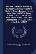 Sir John Oldcastle "written by William Shakespeare"; Date of Earliest Known Editions (two in Same Year) 1600 (B.M. Press-marks, C.34, 1.1., & C.34, 1.2) Next Issued in the Third Folio Shakespeare, 1664; Also Issued in the Folio of 1684;