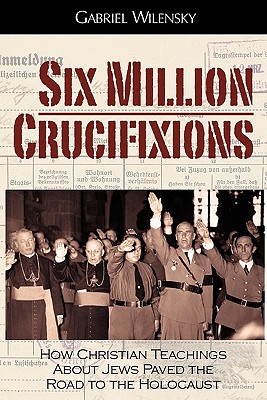 Six Million Crucifixions: How Christian Teachings About Jews Paved the Road to the Holocaust - Wilensky, Gabriel, and Roth, John K (Foreword by)
