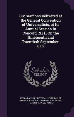 Six Sermons Delivered at the General Convention of Universalists, at Its Annual Session in Concord, N.H., On the Nineteenth and Twentieth September, 1832 - Ballou, Hosea, and Universalist Church of America General (Creator), and Jones, Thomas