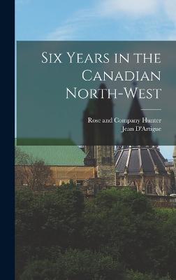 Six Years in the Canadian North-West - D'Artigue, Jean, and Hunter, Rose And Company (Creator)