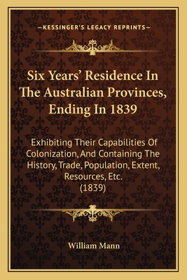 Six Years' Residence in the Australian Provinces, Ending in 1839: Exhibiting Their Capabilities of Colonization, and Containing the History, Trade, Population, Extent, Resources, Etc. (1839) - Mann, William