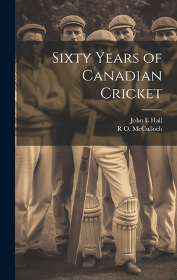 Sixty Years of Canadian Cricket - Hall, John E, and McCulloch, R O 1864-1943