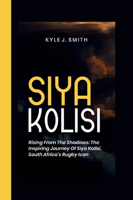 Siya Kolisi: Rising from the Shadows: The Inspiring Journey of Siya Kolisi, South Africa's Rugby Icon - J Smith, Kyle