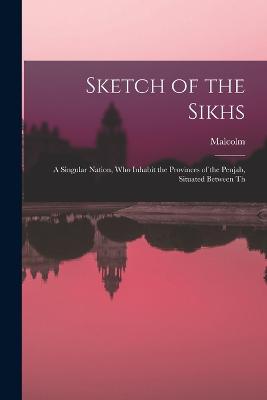 Sketch of the Sikhs; a Singular Nation, who Inhabit the Provinces of the Penjab, Situated Between Th - Malcolm