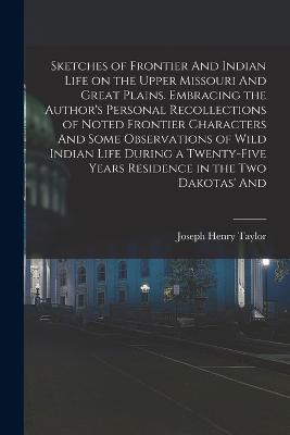 Sketches of Frontier And Indian Life on the Upper Missouri And Great Plains. Embracing the Author's Personal Recollections of Noted Frontier Characters And Some Observations of Wild Indian Life During a Twenty-five Years Residence in the two Dakotas' And - Taylor, Joseph Henry