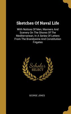 Sketches Of Naval Life: With Notices Of Men, Manners And Scenery On The Shores Of The Mediterranean, In A Series Of Letters From The Brandywine And Constitution Frigates - Jones, George