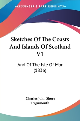 Sketches Of The Coasts And Islands Of Scotland V1: And Of The Isle Of Man (1836) - Teignmouth, Charles John Shore