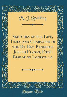 Sketches of the Life, Times, and Character of the Rt. Rev. Benedict Joseph Flaget, First Bishop of Louisville (Classic Reprint) - Spalding, M J