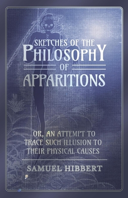 Sketches of the Philosophy of Apparitions or, An Attempt to Trace Such Illusion to Their Physical Causes - Hibbert, Samuel