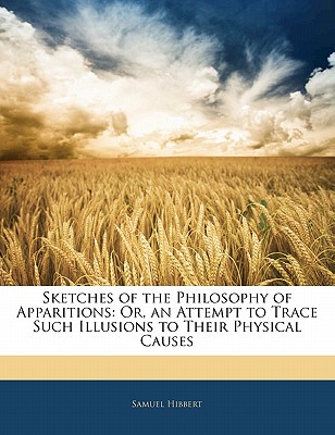 Sketches of the Philosophy of Apparitions: Or, an Attempt to Trace Such Illusions to Their Physical Causes - Hibbert, Samuel