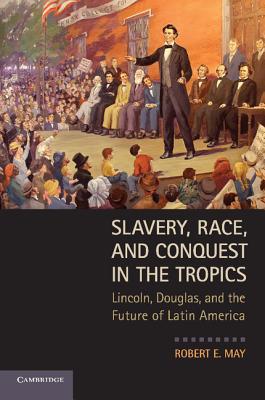 Slavery, Race, and Conquest in the Tropics: Lincoln, Douglas, and the Future of Latin America - May, Robert E.