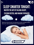 Sleep Smarter Tonight: MASTER THE ART OF FALLING ASLEEP, STAYING RESTED, AND WAKING ENERGIZED: Proven Strategies to Enhance Sleep, Supercharge Health and Maximize Daily Performance