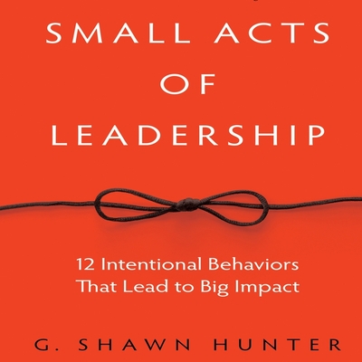 Small Acts Leadership: 12 Intentional Behaviors That Lead to Big Impact - Hunter, G Shawn, and Pabon, Timothy Andrs (Read by)