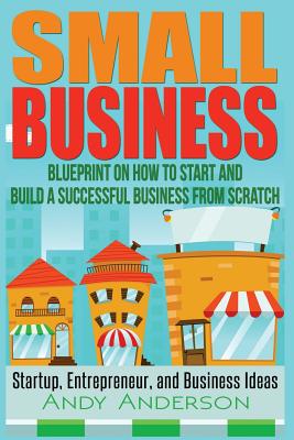 Small Business: Blueprint on How to Start and Build a Successful Business from Scratch - Startup, Entrepreneur, and Business Ideas - Anderson, Andy