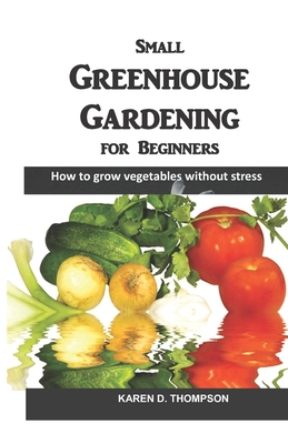 Small Greenhouse Gardening for Beginners: How to grow vegetables without stress - Thompson, Karen D