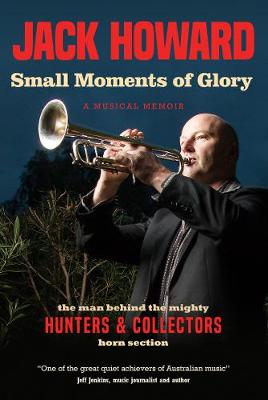 Small Moments of Glory: A Musical Memoir: the man behind the mighty Hunters and Collectors horn section - Howard, Jack