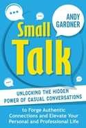 Small Talk: Unlocking the Hidden Power of Casual Conversations to Forge Authentic Connections and Elevate Your Personal and Professional Life