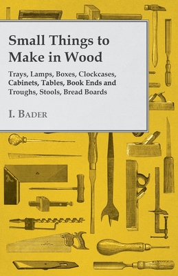 Small Things to Make in Wood - Trays, Lamps, Boxes, Clockcases, Cabinets, Tables, Book Ends and Troughs, Stools, Bread Boards Etc - Bader, I