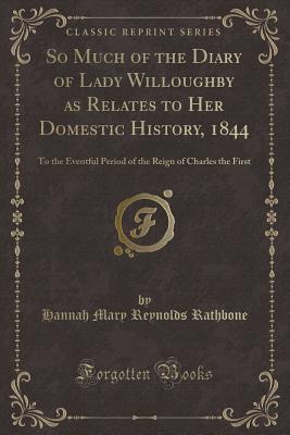 So Much of the Diary of Lady Willoughby as Relates to Her Domestic History, 1844: To the Eventful Period of the Reign of Charles the First (Classic Reprint) - Rathbone, Hannah Mary Reynolds