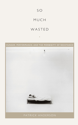 So Much Wasted: Hunger, Performance, and the Morbidity of Resistance - Anderson, Patrick