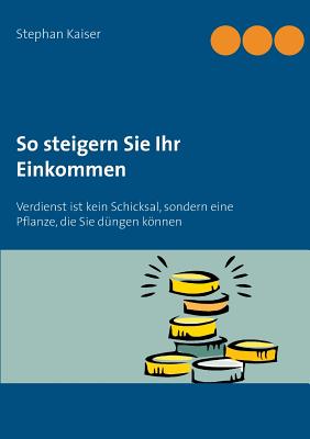 So steigern Sie Ihr Einkommen: Verdienst ist kein Schicksal, sondern eine Pflanze, die Sie d?ngen knnen - Kaiser, Stephan (Editor)