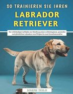 So Trainieren Sie Ihren Labrador Retriever: Ein vollstndiger Leitfaden zur Erziehung eines wohlerzogenen, gesunden und glcklichen Labradors vom Welpen bis zum Erwachsenenalter