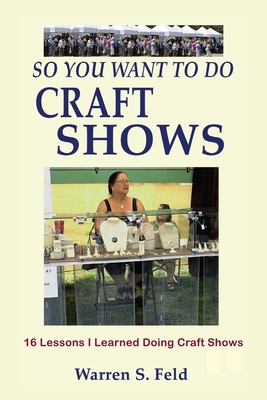 So You Want To Do Craft Shows: 16 Lessons I Learned Doing Craft Shows - Feld, Warren