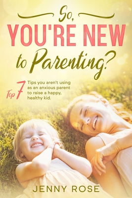 So, Your're New to Parenting?: Top 7 Tips You Aren't Using as an Anxious Parent to Raise a Happy, Healthy Kid. - Rose, Jenny