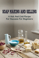 Soap Making And Selling: A Hot And Cold Recipe For Success For Beginners: How To Market Your Soap Business