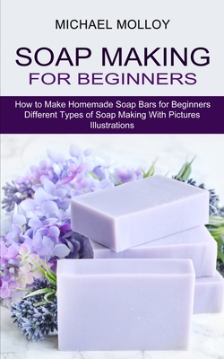 Soap Making for Beginners: How to Make Homemade Soap Bars for Beginners (Different Types of Soap Making With Pictures Illustrations) - Molloy, Michael