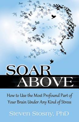 Soar Above: How to Use the Most Profound Part of Your Brain Under Any Kind of Stress - Stosny, Steven, Dr., PhD