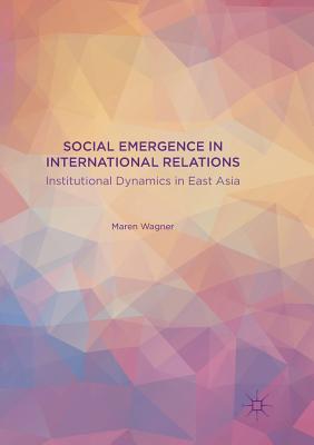 Social Emergence in International Relations: Institutional Dynamics in East Asia - Wagner, Maren