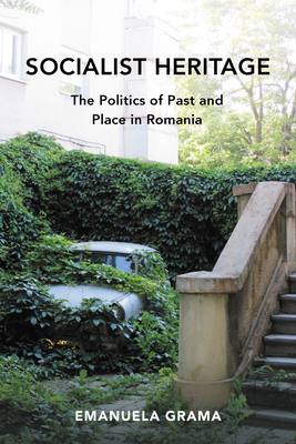 Socialist Heritage: The Politics of Past and Place in Romania - Grama, Emanuela