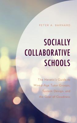 Socially Collaborative Schools: The Heretic's Guide to Mixed-Age Tutor Groups, System Design, and the Goal of Goodness - Barnard, Peter A
