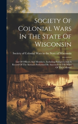 Society Of Colonial Wars In The State Of Wisconsin: List Of Officers And Members, Including Pedigrees And A Record Of The Services Performed By Ancestors In The Wars Of The Colonies - Society of Colonial Wars in the State (Creator)