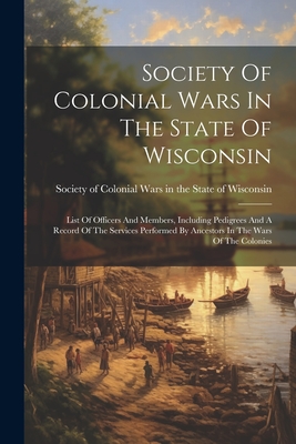 Society Of Colonial Wars In The State Of Wisconsin: List Of Officers And Members, Including Pedigrees And A Record Of The Services Performed By Ancestors In The Wars Of The Colonies - Society of Colonial Wars in the State (Creator)