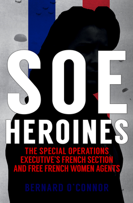 SOE Heroines: The Special Operations Executive's French Section and Free French Women Agents - O'Connor, Bernard