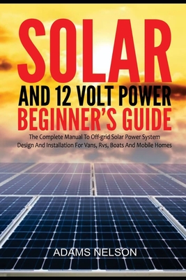 Solar and 12-Volt Power Beginner's Guide: The Complete Manual to Off Grid Solar Power System Design and installation for Vans, RVs, Boats and Mobile Homes - Nelson, Adams