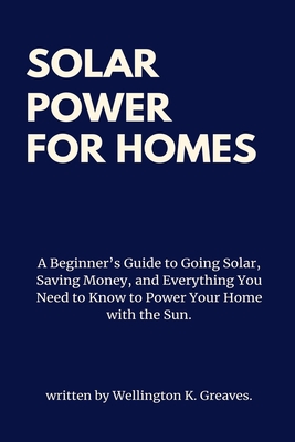 Solar Power for Homes: A Beginner's Guide to Going Solar, Saving Money, and Everything You Need to Know to Power Your Home with the Sun. - K Greaves, Wellington