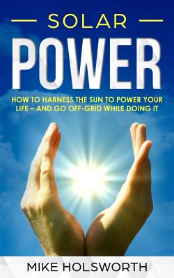 Solar Power: How to Harness the Sun to Power Your Life - And Go Off-Grid While Doing It - Holsworth, Mike