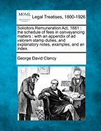 Solicitors Remuneration ACT, 1881: The Schedule of Fees in Conveyancing Matters: With an Appendix of Ad Valorem Stamp Duties, and Explanatory Notes, Examples, and an Index. - Clancy, George David