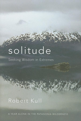 Solitude: Seeking Wisdom in Extremes: A Year Alone in the Patagonia Wilderness - Kull, Robert