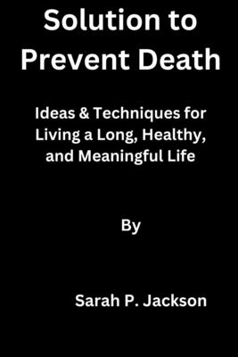 Solution to Prevent Death: Ideas & Techniques for Living a Long, Healthy, and Meaningful Life - Jackson, Sarah P