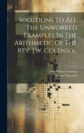 Solutions To All The Unworked Examples In The Arithmetic Of The Rev. J.w. Colenso...