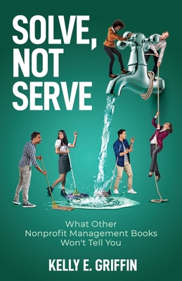 Solve, Not Serve: What Other Nonprofit Management Books Won't Tell You - Griffin, Kelly E