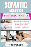 Somatic Exercise for Beginners: A Comprehensive Guide To Enhance Flexibility, Relieve Pain, Reduce Stress, And Improve Mind-Body Connection