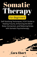 Somatic Therapy For Beginners: Self-Soothing Techniques, A DIY Guide to Healing Trauma, Enhancing the Mind-Body Connection, and Relieving Stress with Somatic Psychotherapy.