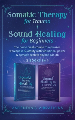 Somatic Therapy for Trauma & Sound Healing for Beginners: (2 books in 1) The Home Crash Course to Reawaken Wholeness & Vitality With Vibrational Power & Somatic Secrets Anyone Can Do - Vibrations, Ascending